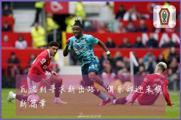 瓦诺利寻求新出路，俱乐部迎来崭新篇章