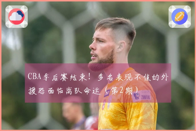 CBA季后赛结束！多名表现不佳的外援恐面临离队命运（第2期）